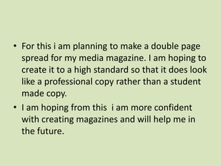 For this i am planning to make a double page spread for my media magazine. I am hoping to create it to a high standard so that it does look like a professional copy rather than a student made copy. I am hoping from this  i am more confident with creating magazines and will help me in the future. 