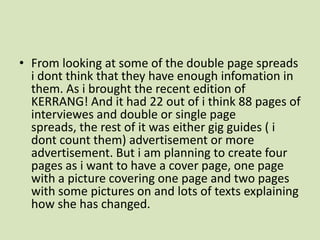 From looking at some of the double page spreads idont think that they have enough infomation in them. As i brought the recent edition of KERRANG! And it had 22 out of i think 88 pages of interviewes and double or single page spreads, the rest of it was either gig guides ( idont count them) advertisement or more advertisement. But i am planning to create four pages as i want to have a cover page, one page with a picture covering one page and two pages with some pictures on and lots of texts explaining how she has changed. 