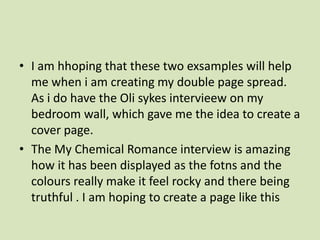 I am hhoping that these two exsamples will help me when i am creating my double page spread. As i do have the Olisykesintervieew on my bedroom wall, which gave me the idea to create a cover page.The My Chemical Romance interview is amazing how it has been displayed as the fotns and the colours really make it feel rocky and there being truthful . I am hoping to create a page like this 