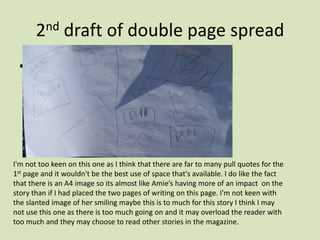 2nd draft of double page spread Need to scan in I'm not too keen on this one as I think that there are far to many pull quotes for the 1st page and it wouldn't be the best use of space that's available. I do like the fact that there is an A4 image so its almost like Amie’s having more of an impact  on the story than if I had placed the two pages of writing on this page. I'm not keen with the slanted image of her smiling maybe this is to much for this story I think I may not use this one as there is too much going on and it may overload the reader with too much and they may choose to read other stories in the magazine.