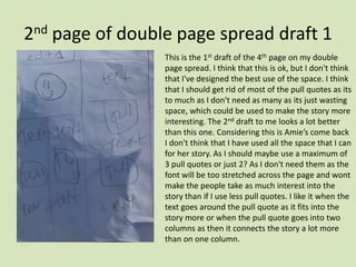2nd page of double page spread draft 1 This is the 1st draft of the 4th page on my double page spread. I think that this is ok, but I don't think that I've designed the best use of the space. I think that I should get rid of most of the pull quotes as its to much as I don't need as many as its just wasting space, which could be used to make the story more interesting. The 2nd draft to me looks a lot better than this one. Considering this is Amie’s come back I don't think that I have used all the space that I can for her story. As I should maybe use a maximum of 3 pull quotes or just 2? As I don't need them as the font will be too stretched across the page and wont make the people take as much interest into the story than if I use less pull quotes. I like it when the text goes around the pull quote as it fits into the story more or when the pull quote goes into two columns as then it connects the story a lot more than on one column. 