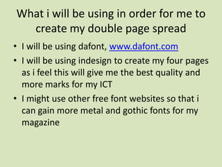 What i will be using in order for me to create my double page spread I will be using dafont, www.dafont.comI will be using indesign to create my four pages as i feel this will give me the best quality and more marks for my ICT I might use other free font websites so that i can gain more metal and gothic fonts for my magazine 