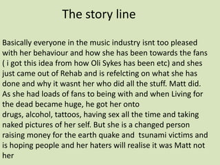 The story line Basically everyone in the music industry isnt too pleased with her behaviour and how she has been towards the fans ( i got this idea from how Oli Sykes has been etc) and shes just came out of Rehab and is refelcting on what she has done and why it wasnt her who did all the stuff. Matt did. As she had loads of fans to being with and when Living for the dead became huge, he got her onto drugs, alcohol, tattoos, having sex all the time and taking naked pictures of her self. But she is a changed person raising money for the earth quake and  tsunami victims and is hoping people and her haters will realise it was Matt not her 