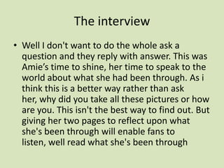The interview Well I don't want to do the whole ask a question and they reply with answer. This was Amie’s time to shine, her time to speak to the world about what she had been through. As i think this is a better way rather than ask her, why did you take all these pictures or how are you. This isn't the best way to find out. But giving her two pages to reflect upon what she's been through will enable fans to listen, well read what she's been through 