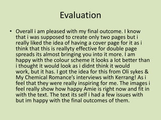 Evaluation Overall i am pleased with my final outcome. I know that i was supposed to create only two pages but i really liked the idea of having a cover page for it as i think that this is reallyty effective for double page spreads its almost bringing you into it more. I am happy with the colour scheme it looks a lot better than i thought it would look as ididnt think it would work, but it has. I got the idea for this from Olisykes & My Chemical Romance’s interviews with Kerrang! As i feel that they were really inspiring for me. The images i feel really show how happy Amie is right now and fit in with the text. The text its self i had a few issues with  but im happy with the final outcomes of them. 