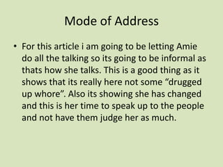 Mode of AddressFor this article i am going to be letting Amie do all the talking so its going to be informal as thats how she talks. This is a good thing as it shows that its really here not some “drugged up whore”. Also its showing she has changed and this is her time to speak up to the people and not have them judge her as much. 