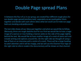 Double Page spread Plans
In between the four of us in our group, we created four different rough plans for
our double page spread (ancillary task) separately so we could gather them
together and decide with each others ideas what we could use to make our page
look out standing and professional.

The last slide shows all our ideas put together and what we would like to follow.
Obviously, these are rough sketches but for our final we would like to have a large
image of a woman or man holding a learner plate on the side of the page slightly
behind the text. We would like to have another image of a crash of some sort and
include writing and captions around this. On the right side we thought of using a
box of facts or an interview with a victim of a crash. There will be a large heading
to catch attention and it will be snappy, and we will use the Channel Four logo on
the right side to inform readers the documentary will be shown on that channel.
 