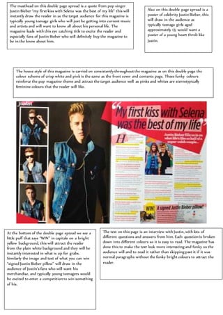 Also on this double page spread is a
poster of celebrity Justin Bieber, this
will draw in the audience as
typically teenage girls aged
approximately 13, would want a
poster of a young heart throb like
Justin.
The masthead on this double page spread is a quote from pop singer
Justin Bieber “my first kiss with Selena was the best of my life” this will
instantly draw the reader in as the target audience for this magazine is
typically young teenage girls who will just be getting into current music
and artists and will want to know all about his personal life. The
magazine leads with this eye catching title to excite the reader and
especially fans of Justin Bieber who will definitely buy the magazine to
be in the know about him.
The house style of this magazine is carried on consistently throughout the magazine as on this double page the
colour scheme of crisp white and pink is the same as the front cover and contents page. These funky colours
reinforce the pop magazine theme and attract the target audience well as pinks and whites are stereotypically
feminine colours that the reader will like.
At the bottom of the double page spread we see a
little puff that says “WIN” in capitals on a bright
yellow background, this will attract the reader
from the plain white background and they will be
instantly interested in what is up for grabs.
Similarly the image and text of what you can win
“signed Justin Bieber pillow” will draw in the
audience of Justin’s fans who will want his
merchandise, and typically young teenagers would
be excited to enter a competition to win something
of his.
The text on this page is an interview with Justin, with lots of
different questions and answers from him. Each question is broken
down into different colours so it is easy to read. The magazine has
done this to make the text look more interesting and funky so the
audience will and to read it rather than skipping past it if it was
normal paragraphs without the funky bright colours to attract the
reader.
 