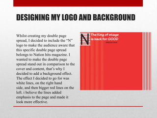 DESIGNING MY LOGO AND BACKGROUND
Whilst creating my double page
spread, I decided to include the “N”
logo to make the audience aware that
this specific double page spread
belongs to Nation hits magazine. I
wanted to make the double page
spread stand out in comparison to the
cover and content, that’s why I
decided to add a background effect.
The effect I decided to go for was
white lines, on the right hand
side, and then bigger red lines on the
left. i believe the lines added
emphasis to the page and made it
look more effective.
 