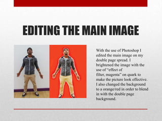 EDITING THE MAIN IMAGE
With the use of Photoshop I
edited the main image on my
double page spread. I
brightened the image with the
use of “effect of
filter, magenta” on quark to
make the picture look effective.
I also changed the background
to a orange/red in order to blend
in with the double page
background.
 