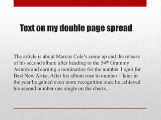 The article is about Marcus Cole’s come up and the release
of his second album after heading to the 54th Grammy
Awards and earning a nomination for the number 1 spot for
Best New Artist. After his album rose to number 1 later in
the year he gained even more recognition once he achieved
his second number one single on the charts.
Text on my double page spread
 