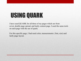 USING QUARK
I have used QUARK for all three of my pages which are front
cover, double page spread, and lastly content page. I used the same tools
on each page with the use of quark.
For this specific page, I had used color, measurements ( font, size) and
lastly page layout.
 