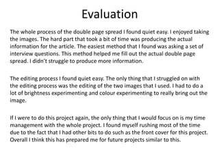 Evaluation
The whole process of the double page spread I found quiet easy. I enjoyed taking
the images. The hard part that took a bit of time was producing the actual
information for the article. The easiest method that I found was asking a set of
interview questions. This method helped me fill out the actual double page
spread. I didn’t struggle to produce more information.
The editing process I found quiet easy. The only thing that I struggled on with
the editing process was the editing of the two images that I used. I had to do a
lot of brightness experimenting and colour experimenting to really bring out the
image.
If I were to do this project again, the only thing that I would focus on is my time
management with the whole project. I found myself rushing most of the time
due to the fact that I had other bits to do such as the front cover for this project.
Overall I think this has prepared me for future projects similar to this.
 