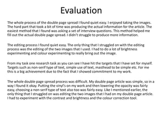 Evaluation
The whole process of the double page spread I found quiet easy. I enjoyed taking the images.
The hard part that took a bit of time was producing the actual information for the article. The
easiest method that I found was asking a set of interview questions. This method helped me
fill out the actual double page spread. I didn’t struggle to produce more information.
The editing process I found quiet easy. The only thing that I struggled on with the editing
process was the editing of the two images that I used. I had to do a lot of brightness
experimenting and colour experimenting to really bring out the image.
From my task one research task as you can see I have hit the targets that I have set for myself.
Targets such as non-serif type of text, simple use of text, masthead to be simple etc. For me
this is a big achievement due to the fact that I showed commitment to my work.
The whole double page spread process was difficult. My double page article was simple, so in a
way I found it okay. Putting the vinyl's on my work and then lowering the opacity was fairly
easy, choosing a non-serif type of text also too was fairly easy. Like I mentioned earlier, the
only thing that I struggled on was editing the two images that I had on my double page article.
I had to experiment with the contrast and brightness and the colour correction tool.
 