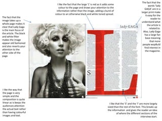 I like the fact that the large ‘L’ is red as it adds some
colour to the page and draws your attention to the
information rather than the image, adding a burst of
colour to an otherwise black and white toned spread.
The fact that the
image takes up a
whole page makes it
clear that Lady Gaga
is the main focus of
the article. The black
and white filter
makes the image
appear old fashioned
and also reverts your
attention to the
other side of the
page.

I like the way that
the page is very
simple and the
composition is quite
linear as is keeps the
audiences attention
the actual text rather
than having colourful
images and text.

The fact that the
words ‘lady
GAGA’ are in a
larger print make
it easy for the
reader to
understand what
the article is
related to.
Also, Lady Gaga
has a large fan
base meaning
that more
people wop8uld
find interest in
the magazine.

I like that the ‘S’ and the ‘I’ are more largely
sized than the rest of the font. This breaks up
the information and gives the reader an idea
of where the different sections of the
interview start.

 