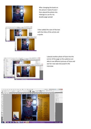 After changing the levels on
  the picture I took of Lizzie I
  then placed the photo into
  InDesign to use for my
  double page spread




I then added the start of the text
with the titles of the article and
a quote.




              I placed another photo of lizzie into the
              corner of the page so the audience are
              able to see different pictures of lizzie and
              see her new style discussed in the
              interview
 