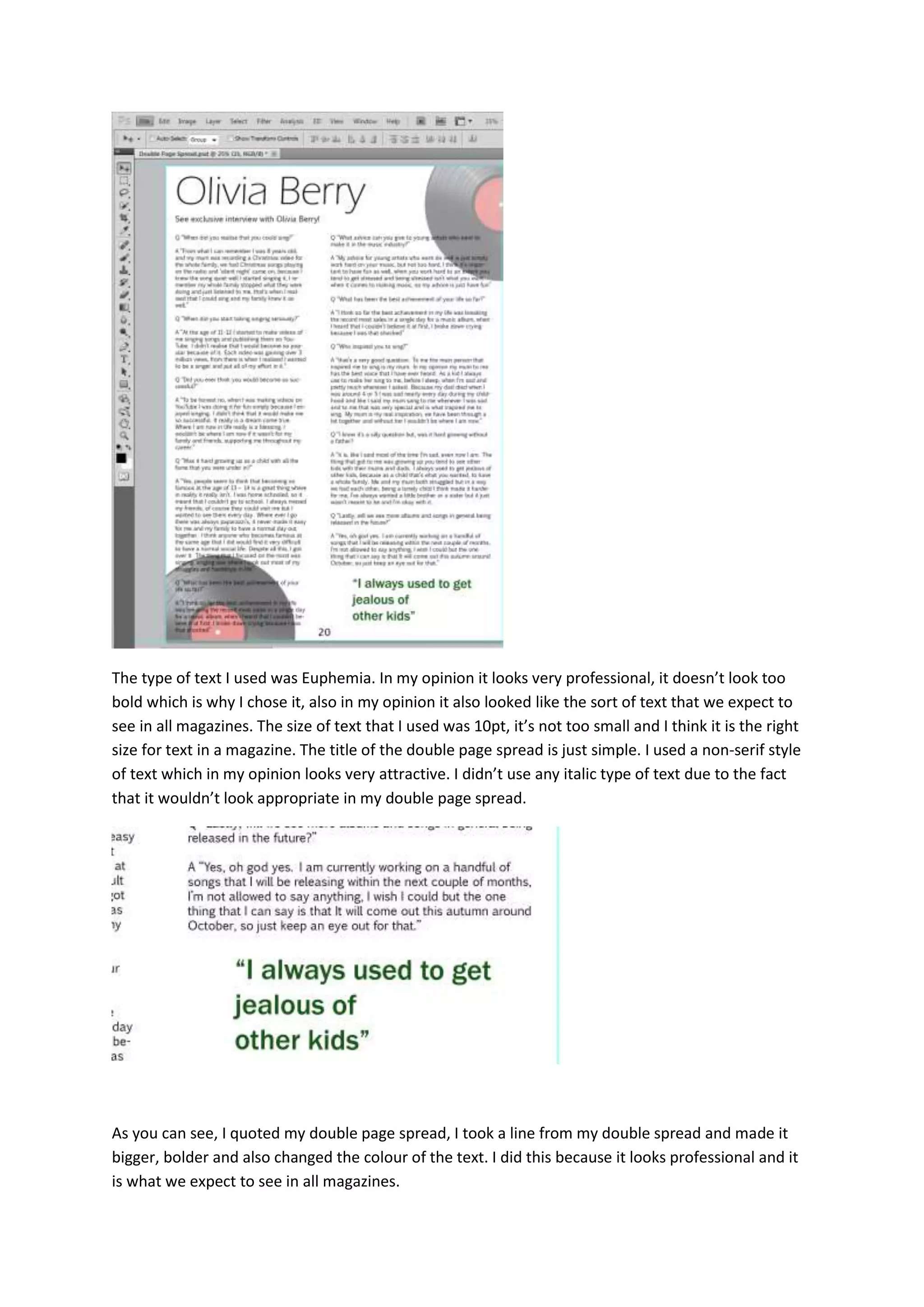 The type of text I used was Euphemia. In my opinion it looks very professional, it doesn’t look too
bold which is why I chose it, also in my opinion it also looked like the sort of text that we expect to
see in all magazines. The size of text that I used was 10pt, it’s not too small and I think it is the right
size for text in a magazine. The title of the double page spread is just simple. I used a non-serif style
of text which in my opinion looks very attractive. I didn’t use any italic type of text due to the fact
that it wouldn’t look appropriate in my double page spread.
As you can see, I quoted my double page spread, I took a line from my double spread and made it
bigger, bolder and also changed the colour of the text. I did this because it looks professional and it
is what we expect to see in all magazines.
 