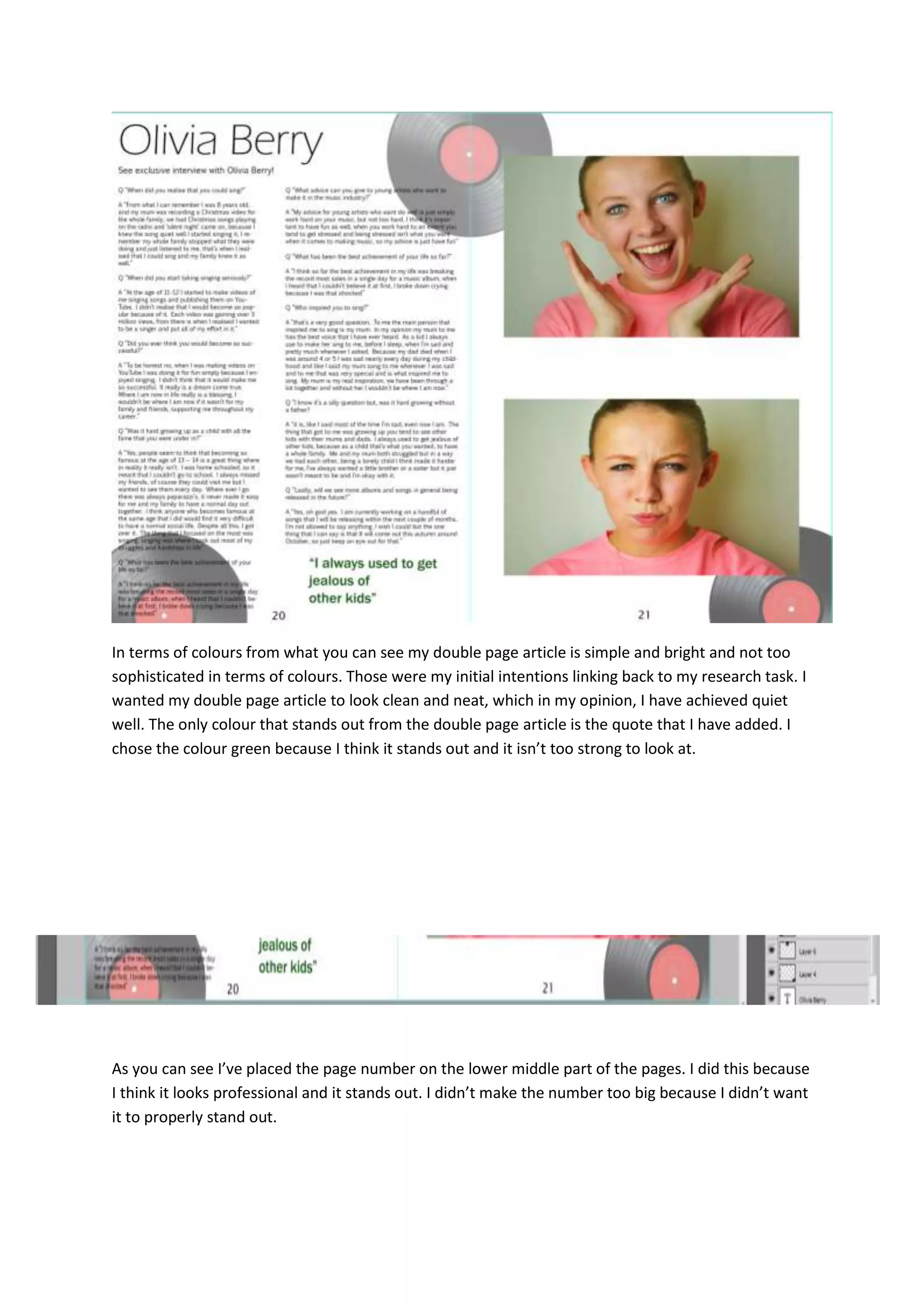 In terms of colours from what you can see my double page article is simple and bright and not too
sophisticated in terms of colours. Those were my initial intentions linking back to my research task. I
wanted my double page article to look clean and neat, which in my opinion, I have achieved quiet
well. The only colour that stands out from the double page article is the quote that I have added. I
chose the colour green because I think it stands out and it isn’t too strong to look at.
As you can see I’ve placed the page number on the lower middle part of the pages. I did this because
I think it looks professional and it stands out. I didn’t make the number too big because I didn’t want
it to properly stand out.
 