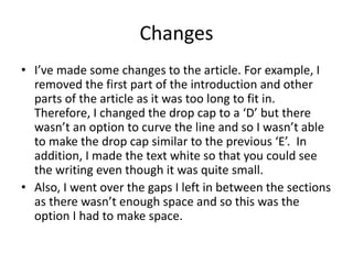 Changes
• I’ve made some changes to the article. For example, I
removed the first part of the introduction and other
parts of the article as it was too long to fit in.
Therefore, I changed the drop cap to a ‘D’ but there
wasn’t an option to curve the line and so I wasn’t able
to make the drop cap similar to the previous ‘E’. In
addition, I made the text white so that you could see
the writing even though it was quite small.
• Also, I went over the gaps I left in between the sections
as there wasn’t enough space and so this was the
option I had to make space.
 