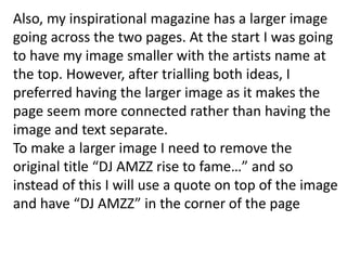 Also, my inspirational magazine has a larger image
going across the two pages. At the start I was going
to have my image smaller with the artists name at
the top. However, after trialling both ideas, I
preferred having the larger image as it makes the
page seem more connected rather than having the
image and text separate.
To make a larger image I need to remove the
original title “DJ AMZZ rise to fame…” and so
instead of this I will use a quote on top of the image
and have “DJ AMZZ” in the corner of the page
 