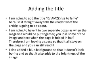 Adding the title
• I am going to add the title “DJ AMZZ rise to fame”
because it straight away tells the reader what the
article is going to be about.
• I am going to have it in two separate boxes as when the
magazine would be put together, you lose some of the
image and text when the page is folded in half.
Therefore, I am leaving a space so that it all stays on
the page and you can still read it.
• I also added a blue background so that it doesn’t look
boring and so that it also adds to the brightness of the
image
 