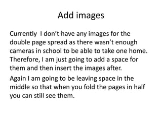Add images
Currently I don’t have any images for the
double page spread as there wasn’t enough
cameras in school to be able to take one home.
Therefore, I am just going to add a space for
them and then insert the images after.
Again I am going to be leaving space in the
middle so that when you fold the pages in half
you can still see them.
 