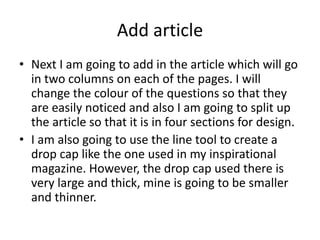 Add article
• Next I am going to add in the article which will go
in two columns on each of the pages. I will
change the colour of the questions so that they
are easily noticed and also I am going to split up
the article so that it is in four sections for design.
• I am also going to use the line tool to create a
drop cap like the one used in my inspirational
magazine. However, the drop cap used there is
very large and thick, mine is going to be smaller
and thinner.
 