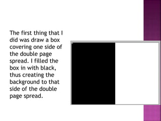 The first thing that I
did was draw a box
covering one side of
the double page
spread. I filled the
box in with black,
thus creating the
background to that
side of the double
page spread.
 