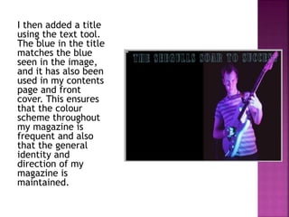 I then added a title
using the text tool.
The blue in the title
matches the blue
seen in the image,
and it has also been
used in my contents
page and front
cover. This ensures
that the colour
scheme throughout
my magazine is
frequent and also
that the general
identity and
direction of my
magazine is
maintained.
 
