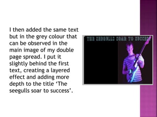 I then added the same text
but in the grey colour that
can be observed in the
main image of my double
page spread. I put it
slightly behind the first
text, creating a layered
effect and adding more
depth to the title ‘The
seegulls soar to success’.
 
