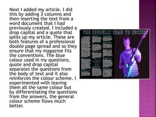 Next I added my article. I did
this by adding 3 columns and
then inserting the text from a
word document that I had
previously created. I included a
drop capital and a quote that
splits up my article. These are
both features of a professional
double page spread and so they
ensure that my magazine fits
the conventions. The blue
colour used in my questions,
quote and drop capital
separates the questions from
the body of text and it also
reinforces the colour scheme. I
experimented with leaving
them all the same colour but
by differentiating the questions
from the answers, the general
colour scheme flows much
better.
 