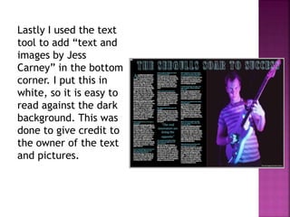 Lastly I used the text
tool to add “text and
images by Jess
Carney” in the bottom
corner. I put this in
white, so it is easy to
read against the dark
background. This was
done to give credit to
the owner of the text
and pictures.
 
