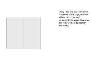 Firstly I had to draw a line down
the centre of the page, this line
will not be on the page
permanently however. I just used
it so I knew where to position
everything.
 