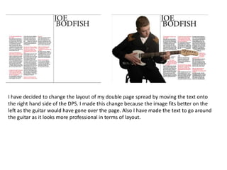 I have decided to change the layout of my double page spread by moving the text onto
the right hand side of the DPS. I made this change because the image fits better on the
left as the guitar would have gone over the page. Also I have made the text to go around
the guitar as it looks more professional in terms of layout.
 