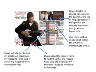 I have decided to
change the colour of
the banner at the top
of my page because I
thought that the I
should have colours
that go with my
house style.
Also I have add an
image which makes
the DPS more
interesting to look at.
I have put a large F behind
my article as it represents
my magazine Fame. Also It
makes my magazine more
enjoyable to read
I have added the models name
to my DPS so that the readers
know who the article is on if
they cant recognize my model
in the image.