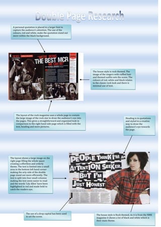 A personal quotation is placed in a larger font to capture the audience’s attention. The use of the colours, red and white, make the quotation stand out more within the black background.<br />The house style is Rock themed. As it is from the NME magazine it shows a lot of black and white which is their main theme. The use of a drop capital has been used to set the scene.The layout shows a large image on the right page filling the whole space creating a effortless and orderly theme. The text is limited into a small area in the bottom left hand corner making the arty side of the double page stand out more efficiently. The text is split into four small columns making the text seem easier to read and the words ‘Lily Allen’ have been highlighted in red and made bold to catch the readers eye. Heading is in quotations and styled in a creative way to draw the audience’s eye towards the page.20764505441950The layout of the rock magazine uses a whole page to contain the large image of the rock star to draw the audience’s eye into the pages. This gives a straightforward and organized look in comparison to the right hand side page which is filled with the text, heading and more pictures.-742950774700The house style is rock themed. The image of the singers with ruffled hair and themed outfits sets the scene. The colours of red, white and black relates to the classic rock look and there is minimal use of text.<br />Watermark of the print ‘USA’ in broad, large, sans serif writing, setting the scene of the pages.<br />-72390050165<br />The magazine has used a stand first to introduce the article.The layout shows a large image on the left, filling the whole page. The positioning of the model is quite ‘sexual’ as she is showing her bare legs and wearing high shoes whilst sat on a themed table. The image could tell us that the suitable audience would be teenage girls.There is a large amount of text, sectioned into three columns to make the read seem suitable. The name ‘Florence Welch’ has also been highlighted in blue to attract the audience’s eye to who is featuring in the text.The use of a drop capital has been used.<br />The use of color coordination is applied by using mainly deep colors such as oranges, browns and blacks.A catchy phrase is featured to sell the page and attract the audience to read about the famous celebrity.<br />A stand first has been used to introduce the interview. A large, ‘sans serif’ mast head is used to attract the audiences eye. The use of her name as well as the pictures shows clearly which celebrity is being interviewed.The layout features two large images. The layout of these images is unusual because the text is placed over these images. One photograph is placed on the right page, filling all of the space. The positioning and facial expression of Jamelia comes across very natural. The second image is placed on the top half of the left hand page. There appears to be a lot of text but as this is an interview it interests more people. 1895475583565<br />The double page spread features mainly text which spreads in columns across the page. In the text there are sub headings asking questions for the article. The title for the page is very simple in white writing. The layout of this double page spread is quite dull. The colours of the page are mainly dark colours such as browns which doesn’t emphasize any creativeness. The one image on the page is the background of the article which is partly visible as an empty space. On the right hand side a boy stands in the corner. The clothes he is wearing are baggy and also contains a hat, which could show his personality. Also the way he is standing is rather dull and lazy. This picture relates well to the article to set the scene and atmosphere.17907005781675Quotations have enlarged and stand out from the rest of the text to grab the audience’s attention. By having these quotations the readers will hopefully want to read on and find out what their talking about.The colouring of most of the objects is all co-ordinated together, making the pages look more sophisticated and professional.The title for this page is ‘the teenagers’ which is clearly stated in the middle of the pages in sans serif font. I think this name relates well to the targeted audience which shows teenagers will probably be interested in this magazine. -733425323850The page mainly contains pictures over text so visually there is a lot to look at. The main image is on the left page of three young men. The atmosphere of this image is chilled out and relaxed as the location is on a bed and they seemed very content. The layout is quite busy because of the colouring. The colours are wacky and bright so this adds to the scene. Because of the men being young and relating to the other bands on the page I would say the targeted age group for this magazine is late teens or anyone interested in rock/boy bands. Little signs and headings are featured throughout the page giving a more fun and creative look. These little signs also make the magazine much more interesting to look at. There are a few images on this double page spread but the main focus is text. The image of the three boys is generally there to give the viewers an idea of who is being talked about and who these people are. Because the boys are young I would say the targeted audience is probably teenagers from the ages of 13-17. Other images are on the page to relate to the article and the main picture on the left page is behind the text so is more subtle but still appearing on the page. The layout of this double page spread is original and stands out from the rest. The whole double page spread comes across quite busy and noisy because of the constant new things to look at. The title of ‘The usual suspects’ stands out clearly as this is in bright red and is in sans serif font type. The words ‘we’re ready to rock’ also stand out clearly and gives me the impression that this double page spread is to do with boys and rock. 16668756124575This paragraph of text could be used as a stand first to explain to the reader what this page is all about. The title of the article is also clear and stands out from the rest of the page. The colouring of the letters matches the outfits of the models.The arrows signal to read the column of writing on the side and the colour of the writing also co-ordinates with the clothing the model are wearing.On the page there seems to be quite a lot of text, displayed in a long column. This gives the viewers a chance to read about the people on the other page. The layout of this image is quite unusual as it continues onto the next page. The fact that the three men are surrounding the single women makes it look like a much more powerful image. The image is also going up in height order adding slight humor to the photograph because of the different heights. The way the models are styled is a different look and could also come across quite unusual.-619125285750The only image on this double page spread is a large, close up image of a young lady. The way she is smiling gives off a happy feeling. As she is out of the girl band ‘pink’ she could be more popular with the viewers depending on whether they like this band or not. Because of the image and the girl band in general I would say the targeted audience is generally more for girls around the ages of 14-18. The styling of her hair and the general way she looks could also be a stereotype teenage girls would want to follow.The layout of this double page spread is very simple and plain showing only black and white as colours. The main image is placed on the left page. The image is quite unusual and takes up the whole of the left page. The facial expression and body language of the girl is quite odd which could makes the reader wonder what the text is about.Use of a drop capital has been used and a standfirst has been added to explain what the text is going to be about. The colouring and background of the page is quite simple featuring only black and white on the left page. There appears to be quite a lot of text in columns on the left page.The title of the article is ‘self obsession’ which is placed across the left page in sans serif font. The title also colour coordinates with the layout.-3282953454406267455634355There is a large amount of texts placed in a plain background in columns across the page.<br />