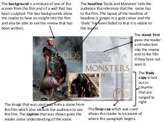 The background is a mixture of one of the     The headline ‘Gods and Monsters’ tells the
scenes from the film and of a wall that has   audience the reference that the name has
been sculpted. The two backgrounds allow      to the film. The layout of the headline of
the reader to have an insight into the film   headline is simple in a gold colour and the
and also be able to see the review that has   ‘Gods’ has been faded to that it is visible to
been written.                                 the reader.
                                                                                The stand- first
                                                                                gives the reader
                                                                                a introduction
                                                                                into the review
                                                                                and to the film
                                                                                if they have not
                                                                                seen it.

                                                                                   The Body
                                                                                   copy is laid
                                                                                   out in
                                                                                   columns
                                                                                   that are
                                                                                   ranged to
                                                                                   right
 The image that was used was from a scene from
 the film which also attracts the audience to see   The Drop cap which was used
 the film. The caption that was shown gives the     allows the reader to be aware of
 reader some understanding of the scene.            where the paragraph begins.
 