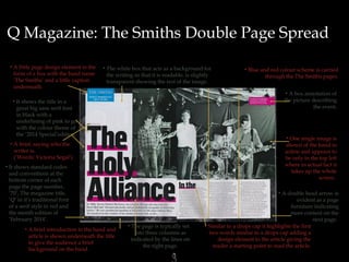 Q Magazine: The Smiths Double Page Spread
•A

little page design element in the
form of a box with the band name
‘The Smiths’ and a little caption
underneath.

• The

white box that acts as a background for
the writing so that it is readable, is slightly
transparent showing the rest of the image.

• Blue

and red colour scheme is carried
through the The Smiths pages.
•A

box annotation of
the picture describing
the event.

• It

shows the title in a
great big sans serif font
in black with a
underlining of pink to go
with the colour theme of
the ‘2014 Special’edition.

• One

single image is
shown of the band in
action and appears to
be only in the top left
where in actual fact it
takes up the whole
screen .

•A

brief, saying who the
writer is.
(‘Words: Victoria Segal’)

• It

shows standard codes
and conventions at the
bottom corner of each
page the page number,
’70’, The magazine title,
‘Q’ in it’s traditional font
of a serif style in red and
the month edition of
‘February 2014’.
•A

brief introduction to the band and
article is shown underneath the title
to give the audience a brief
background on the band.

•A

• The

page is typically set
into three columns as
indicated by the lines on
the right page.

3

double head arrow is
evident as a page
furniture indicating
more content on the
next page.
• Similar to a drops cap it highlights the first
two words similar to a drops cap adding a
design element to the article giving the
reader a starting point to read the article.

 