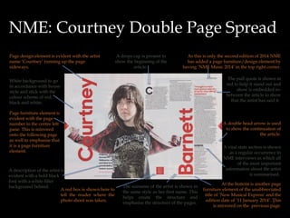 NME: Courtney Double Page Spread
Page design element is evident with the artist
name ‘Courtney’ running up the page
sideways.

A drops cap is present to
show the beginning of the
article.

As this is only the second edition of 2014 NME
has added a page furniture/design element by
having ‘NME Music 2014’ in the top right corner.
The pull quote is shown in
red to help it stand out and
show is embedded inbetween the article to show
that the artist has said it.

White background to go
in accordance with house
style and stick with the
colour scheme of red,
black and white.
Page furniture element is
evident with the page
number in the centre left
pane. This is mirrored
onto the following page
as well to emphasise that
it is a page furniture
element.

A description of the artist is
evident with a bold black
font with a white filler
background behind.
A red box is shown here to
tell the reader where the
photo shoot was taken.

A double head arrow is used
to show the continuation of
the article.
A vital stats section is shown
as a regular occurrence in
NME interviews in which all
of the most important
information about the artist
is summarised.
The surname of the artist is shown in
the same style as her first name. This
helps create the structure and
emphasise the structure of the pages.

At the bottom is another page
furniture element of the unabbreviated
title of ‘New Musical Express’ and the
edition date of ’11 January 2014’. This
5
is mirrored on the previous page.

 