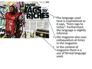 • The language used
here is inspirational as
it says, “from rags to
riches”. Furthermore
the language is slightly
informal.
• the magazine also uses
colloquialism at times
in the magazine
• In the content of
magazine there is a
use of formal language
used.

 