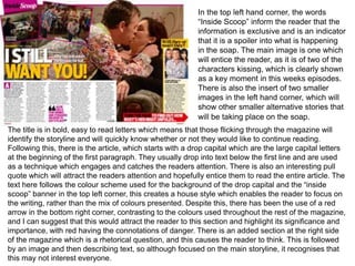 In the top left hand corner, the words
“Inside Scoop” inform the reader that the
information is exclusive and is an indicator
that it is a spoiler into what is happening
in the soap. The main image is one which
will entice the reader, as it is of two of the
characters kissing, which is clearly shown
as a key moment in this weeks episodes.
There is also the insert of two smaller
images in the left hand corner, which will
show other smaller alternative stories that
will be taking place on the soap.
The title is in bold, easy to read letters which means that those flicking through the magazine will
identify the storyline and will quickly know whether or not they would like to continue reading.
Following this, there is the article, which starts with a drop capital which are the large capital letters
at the beginning of the first paragraph. They usually drop into text below the first line and are used
as a technique which engages and catches the readers attention. There is also an interesting pull
quote which will attract the readers attention and hopefully entice them to read the entire article. The
text here follows the colour scheme used for the background of the drop capital and the “inside
scoop” banner in the top left corner, this creates a house style which enables the reader to focus on
the writing, rather than the mix of colours presented. Despite this, there has been the use of a red
arrow in the bottom right corner, contrasting to the colours used throughout the rest of the magazine,
and I can suggest that this would attract the reader to this section and highlight its significance and
importance, with red having the connotations of danger. There is an added section at the right side
of the magazine which is a rhetorical question, and this causes the reader to think. This is followed
by an image and then describing text, so although focused on the main storyline, it recognises that
this may not interest everyone.
 
