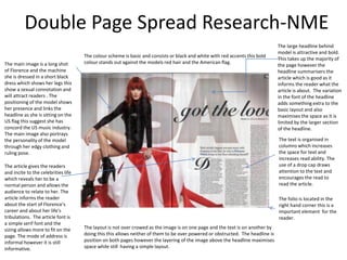 Double Page Spread Research-NME
                                                                                                                                The large headline behind
                                                                                                                                model is attractive and bold.
                                     The colour scheme is basic and consists or black and white with red accents this bold
                                                                                                                                This takes up the majority of
The main image is a long shot        colour stands out against the models red hair and the American flag.
                                                                                                                                the page however the
of Florence and the machine                                                                                                     headline summarisers the
she is dressed in a short black                                                                                                 article which is good as it
dress which shows her legs this                                                                                                 informs the reader what the
show a sexual connotation and                                                                                                   article is about. The variation
will attract readers . The                                                                                                      in the font of the headline
positioning of the model shows                                                                                                  adds something extra to the
her presence and links the                                                                                                      basic layout and also
headline as she is sitting on the                                                                                               maximises the space as it is
US flag this suggest she has                                                                                                    limited by the larger section
concord the US music industry.                                                                                                  of the headline.
The main image also portrays
the personality of the model                                                                                                    The text is organised in
through her edgy clothing and                                                                                                   columns which increases
ruling pose.                                                                                                                    the space for text and
                                                                                                                                increases read ability. The
The article gives the readers                                                                                                   use of a drop cap draws
and incite to the celebrities life                                                                                              attention to the text and
which reveals her to be a                                                                                                       encourages the read to
normal person and allows the                                                                                                    read the article.
audience to relate to her. The
article informs the reader                                                                                                      The folio is located in the
about the start of Florence's                                                                                                   right hand corner this is a
career and about her life's                                                                                                     important element for the
tribulations. The article font is                                                                                               reader.
a simple serif font and the
sizing allows more to fit on the     The layout is not over crowed as the image is on one page and the text is on another by
page. The mode of address is         doing this this allows neither of them to be over powered or obstructed. The headline is
informal however it is still         position on both pages however the layering of the image above the headline maximises
informative.                         space while still having a simple layout.
 