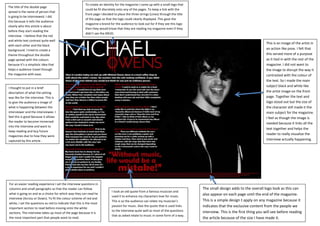 The title of the double page
spread is the name of person that
is going to be interviewed. I did
this because it tells the audience
clearly who this article is about
before they start reading the
interview. I believe that the red
and white text contrast quite well
with each other and the black
background. I tried to create a
theme throughout the double
page spread with the colours
because it’s a simplistic idea that
helps e audience travel through
the magazine with ease.
To create an identity for the magazine I came up with a small logo that
could be fit discretely onto any of the pages. To keep a link with the
front page I decided to place the three strings (Lines) through the title
of the page so that the logo could clearly displayed. This gave the
magazine a brand for the audience to look out for if they see this logo
then they would know that they are reading my magazine even if they
didn’t see the MEJO.
I thought to put in a brief
description of what the setting
was like for the interview. This is
to give the audience a image of
what is happening between the
interviewer and the interviewee. I
feel this is good because it allows
the reader to become immersed
into the interview and want to
keep reading and buy future
magazines due to how they were
captured by this article .
For an easier reading experience I set the interview questions in
columns and small paragraphs so that the reader can follow
what is going on and as a choice for which way they can read he
interview (Across or Down). To fit the colour scheme of red and
white, I set the questions as red to indicate that this is the most
important section to read before moving onto the white
sections. The interview takes up most of the page because it is
the most important part that people want to read.
I took an old quote from a famous musician and
used it to enhance my characters love for music.
This is so the audience can relate my musician’s
passion for music. Also the quote that is used links
to the interview quite well as most of the questions
that as asked relate to music in some form of a way.
The small design adds to the overall logo look as this can
also appear on each page until the end of the magazine.
This is a simple design t apply on any magazine because it
indicates that the exclusive content from the people we
interview. This is the first thing you will see before reading
the article because of the size I have made it.
This is an image of the artist in
an action like pose. I felt that
this served more of a purpose
as it tied in with the rest of the
magazine. I did not want to
the image to disrupt the way it
contrasted with the colour of
the text. So I made the main
subject black and white like
the artist image on the front
page. Together the text and
logo stood out but the size of
the character still made it the
main subject for the magazine.
I feel as though the image is
needed because it links all the
text together and helps the
reader to really visualise the
interview actually happening.
 