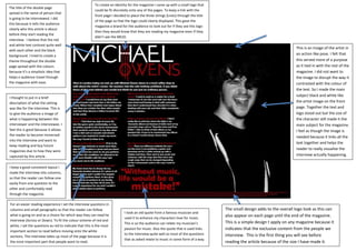 The title of the double page
spread is the name of person that
is going to be interviewed. I did
this because it tells the audience
clearly who this article is about
before they start reading the
interview. I believe that the red
and white text contrast quite well
with each other and the black
background. I tried to create a
theme throughout the double
page spread with the colours
because it’s a simplistic idea that
helps e audience travel through
the magazine with ease.
To create an identity for the magazine I came up with a small logo that
could be fit discretely onto any of the pages. To keep a link with the
front page I decided to place the three strings (Lines) through the title
of the page so that the logo could clearly displayed. This gave the
magazine a brand for the audience to look out for if they see this logo
then they would know that they are reading my magazine even if they
didn’t see the MEJO.
I thought to put in a brief
description of what the setting
was like for the interview. This is
to give the audience a image of
what is happening between the
interviewer and the interviewee. I
feel this is good because it allows
the reader to become immersed
into the interview and want to
keep reading and buy future
magazines due to how they were
captured by this article .
For an easier reading experience I set the interview questions in
columns and small paragraphs so that the reader can follow
what is going on and as a choice for which way they can read he
interview (Across or Down). To fit the colour scheme of red and
white, I set the questions as red to indicate that this is the most
important section to read before moving onto the white
sections. The interview takes up most of the page because it is
the most important part that people want to read.
I took an old quote from a famous musician and
used it to enhance my characters love for music.
This is so the audience can relate my musician’s
passion for music. Also the quote that is used links
to the interview quite well as most of the questions
that as asked relate to music in some form of a way.
The small design adds to the overall logo look as this can
also appear on each page until the end of the magazine.
This is a simple design t apply on any magazine because it
indicates that the exclusive content from the people we
interview. This is the first thing you will see before
reading the article because of the size I have made it.
This is an image of the artist in
an action like pose. I felt that
this served more of a purpose
as it tied in with the rest of the
magazine. I did not want to
the image to disrupt the way it
contrasted with the colour of
the text. So I made the main
subject black and white like
the artist image on the front
page. Together the text and
logo stood out but the size of
the character still made it the
main subject for the magazine.
I feel as though the image is
needed because it links all the
text together and helps the
reader to really visualise the
interview actually happening.
I keep a good consistent layout I
made the interview into columns,
so that the reader can follow one
easily from one question to the
other and comfortably read
through the magazine.
 