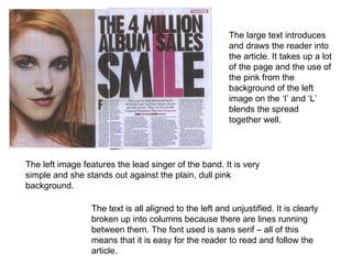 The left image features the lead singer of the band. It is very simple and she stands out against the plain, dull pink background.  The large text introduces and draws the reader into the article. It takes up a lot of the page and the use of the pink from the background of the left image on the ‘I’ and ‘L’ blends the spread together well.  The text is all aligned to the left and unjustified. It is clearly broken up into columns because there are lines running between them. The font used is sans serif – all of this means that it is easy for the reader to read and follow the article.  