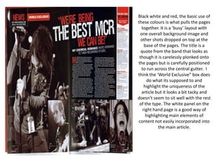 Black white and red, the basic use of these colours is what pulls the pages together. It is a ‘busy’ layout with one overall background image and other shots dropped on top at the base of the pages. The title is a quote from the band that looks as though it is carelessly plonked onto the pages but is carefully positioned to run across the central gutter.  I think the ‘World Exclusive” box does do what its supposed to and highlight the uniqueness of the article but it looks a bit tacky and doesn’t seem to sit well with the rest of the type. The white panel on the right hand page is a good way of highlighting main elements of content not easily incorporated into the main article.