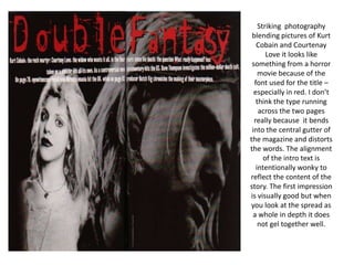 Striking  photography blending pictures of Kurt Cobain and Courtenay Love it looks like something from a horror movie because of the font used for the title – especially in red. I don’t think the type running across the two pages really because  it bends into the central gutter of the magazine and distorts the words. The alignment of the intro text is intentionally wonky to reflect the content of the story. The first impression is visually good but when you look at the spread as a whole in depth it does not gel together well.