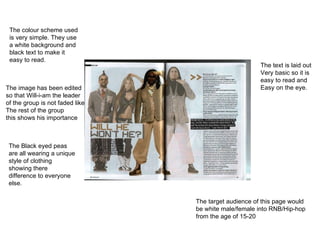 The colour scheme used is very simple. They use a white background and black text to make it easy to read. The image has been edited so that Will-i-am the leader of the group is not faded like The rest of the group this shows his importance The target audience of this page would be white male/female into RNB/Hip-hop from the age of 15-20 The Black eyed peas are all wearing a unique style of clothing showing there difference to everyone else. The text is laid out Very basic so it is easy to read and Easy on the eye. 