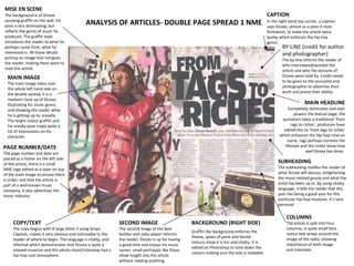 ANALYSIS OF ARTICLES- DOUBLE PAGE SPREAD 1 NME MISE EN SCENE   The background is of Dizzee spraying graffiti on the wall, his pose is less dominating, but reflects the genre of music he produces. The graffiti style introduces the reader to what he perhaps came from, what he interested in. All these details portray an image that intrigues the reader, making them want to read this article.  MAIN IMAGE The main image takes over the whole left hand side on the double spread, it is a medium close up of Dizzee, illustrating his music genre, and showing the reader what he is getting up to, visually. The bright colour graffiti and his sneaky pose imply quite a lot of impressions on his character.  PAGE NUMBER/DATE The page number and date are placed as a footer on the left side of the article, there is a small NME logo edited as a layer on top of the main image to ensure there is order, and that the article is part of a well-known music company, it also advertises the music industry.  BY-LINE (credit for author and photographer) The by-line informs the reader of who interviewed/worded the article and who the pictures of Dizzee were took by. Credit needs to be given to the journalist and photographer to advertise their work and praise their ability.  SUBHEADING The subheading notifies the reader of what Dizzee will discuss, enlightening the music related gossip and what the artist has been up to. By using chatty language, it tells the reader that this year has being a good year for this particular hip-hop musician, it’s very personal.  MAIN HEADLINE Completely dominates and over powers the textual page, the quotation takes a traditional ‘from rags to riches’, producers have edited this to ‘from tags to riches’ which enhances the hip-hop mise en scene, tags perhaps connote the lifestyle and the riches show how well Dizzee has done.  COLUMNS The article is split into four columns, in quite small font, notice text wraps around the image of the radio, showing importance of both image and interview.  CAPTION   In the right hand top corner, a caption says Dizzee, almost as a post-it-note formation, to make the article extra quirky which enforces the hip hop genre.  SECOND IMAGE The second image of the beer bottles and radio player informs the reader, Dizzee is up for having a good time and enjoys his music career, small portrayals like these show insight into the article without reading anything.  COPY/TEXT The copy begins with A large letter Y using Drops Capitals, makes it very obvious and noticeable to the reader of where to begin. The language is chatty, and informal which demonstrates that Dizzee is quite a relaxed musician and this photo shoot/interview had a hip-hop cool atmosphere.  BACKGROUND (RIGHT SIDE) Graffiti like background enforces the theme, splats of paint and fainter colours show it is fun and chatty. It is edited on Photoshop to tone down the colours making sure the text is readable.  