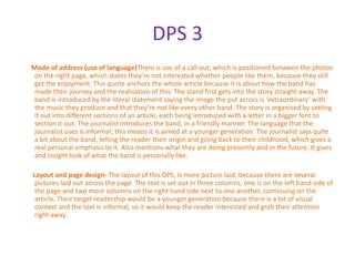 DPS 3
Mode of address (use of language)There is use of a call out, which is positioned between the photos
 on the right page, which states they’re not interested whether people like them, because they still
 get the enjoyment. This quote anchors the whole article because it is about how the band has
 made their journey and the realisation of this. The stand first gets into the story straight away. The
 band is introduced by the literal statement saying the image the put across is ‘extraordinary’ with
 the music they produce and that they’re not like every other band. The story is organised by setting
 it out into different sections of an article, each being introduced with a letter in a bigger font to
 section it out. The journalist introduces the band, in a friendly manner. The language that the
 journalist uses is informal; this means it is aimed at a younger generation. The journalist says quite
 a bit about the band, telling the reader their origin and going back to their childhood, which gives a
 real personal emphasis to it. Also mentions what they are doing presently and in the future. It gives
 and insight look of what the band is personally like.

Layout and page design- The layout of this DPS, is more picture laid, because there are several
 pictures laid out across the page. The text is set out in three columns, one is on the left hand side of
 the page and two more columns on the right hand side next to one another, continuing on the
 article. Their target readership would be a younger generation because there is a lot of visual
 context and the text is informal, so it would keep the reader interested and grab their attention
 right away.
 